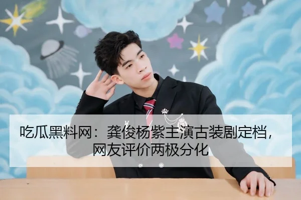 吃瓜黑料网：龚俊杨紫主演古装剧定档，网友评价两极分化